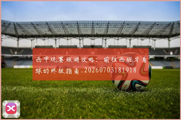 西甲观赛旅游攻略：前往西班牙看球的终极指南_20260703181918