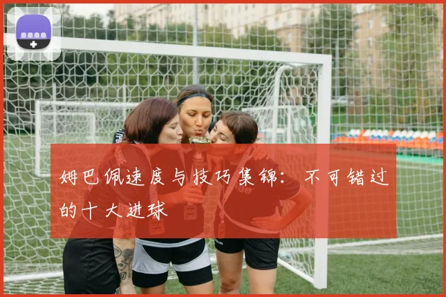 姆巴佩速度与技巧集锦:不可错过的十大进球