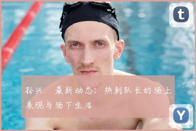 孙兴慜最新动态:热刺队长的场上表现与场下生活