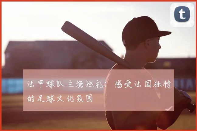 法甲球队主场巡礼:感受法国独特的足球文化氛围