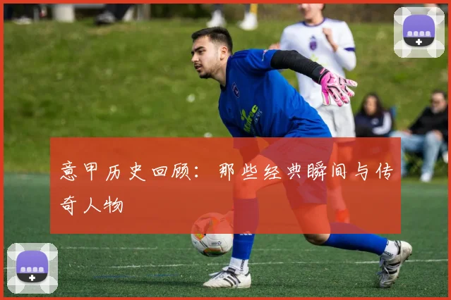 意甲历史回顾:那些经典瞬间与传奇人物