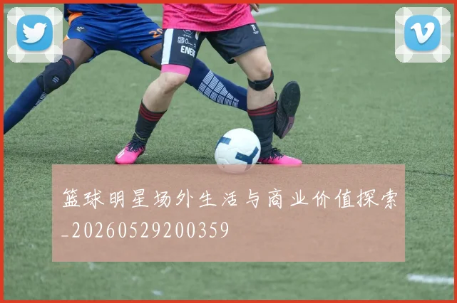 篮球明星场外生活与商业价值探索_20260529200359