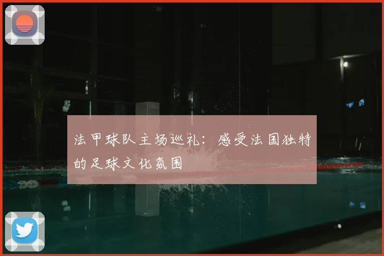 法甲球队主场巡礼:感受法国独特的足球文化氛围