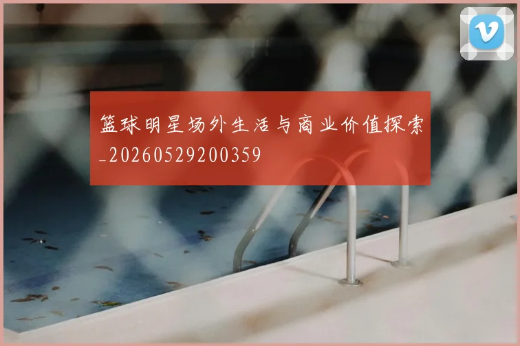 篮球明星场外生活与商业价值探索_20260529200359